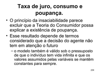 239
Taxa de juro, consumo e
poupança.
• O princípio da insaciabilidade parece
excluir que a Teoria do Consumidor possa
explicar a existência de poupança.
• Esse resultado depende de termos
considerado que a decisão do agente não
tem em atenção o futuro
– o modelo também é válido sob o pressuposto
de que o indivíduo tem vida infinita e que os
valores assumidos pelas variáveis se mantêm
constantes para sempre.
 