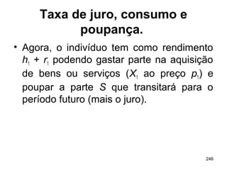 246
Taxa de juro, consumo e
poupança.
• Agora, o indivíduo tem como rendimento
h1 + r1 podendo gastar parte na aquisição
de bens ou serviços (X1 ao preço p1) e
poupar a parte S que transitará para o
período futuro (mais o juro).
 
