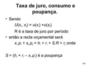 247
Taxa de juro, consumo e
poupança.
• Sendo
U(x1, x2) = u(x1) +u(x0)
R é a taxa de juro por período
• então a recta orçamental será
x1.p1 + x0.p0 = h1 + r1 + S.R + r0 onde
S = (h1 + r1 – x1.p1) é a poupança
 