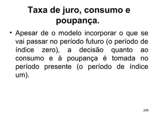 248
Taxa de juro, consumo e
poupança.
• Apesar de o modelo incorporar o que se
vai passar no período futuro (o período de
índice zero), a decisão quanto ao
consumo e à poupança é tomada no
período presente (o período de índice
um).
 