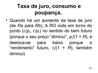 251
Taxa de juro, consumo e
poupança.
• Quando há um aumento da taxa de juro
(de Ra para Rb), A RO roda em torno do
ponto (r0/p0, r1/p1) no sentido do bem futuro
(porque o seu preço “diminui”, p0/(1 + R), e
desloca-se para baixo porque o
“rendimento” futuro, r0/(1 + R), também
diminui)
 