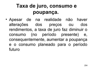 254
Taxa de juro, consumo e
poupança.
• Apesar de na realidade não haver
alterações dos preços ou dos
rendimentos, a taxa de juro faz diminuir o
consumo (no período presente) e,
consequentemente, aumentar a poupança
e o consumo planeado para o período
futuro
 