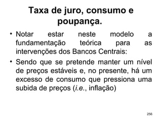 256
Taxa de juro, consumo e
poupança.
• Notar estar neste modelo a
fundamentação teórica para as
intervenções dos Bancos Centrais:
• Sendo que se pretende manter um nível
de preços estáveis e, no presente, há um
excesso de consumo que pressiona uma
subida de preços (i.e., inflação)
 