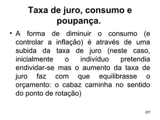 257
Taxa de juro, consumo e
poupança.
• A forma de diminuir o consumo (e
controlar a inflação) é através de uma
subida da taxa de juro (neste caso,
inicialmente o indivíduo pretendia
endividar-se mas o aumento da taxa de
juro faz com que equilibrasse o
orçamento: o cabaz caminha no sentido
do ponto de rotação)
 