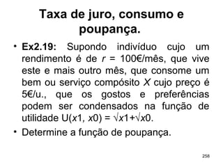 258
Taxa de juro, consumo e
poupança.
• Ex2.19: Supondo indivíduo cujo um
rendimento é de r = 100€/mês, que vive
este e mais outro mês, que consome um
bem ou serviço compósito X cujo preço é
5€/u., que os gostos e preferências
podem ser condensados na função de
utilidade U(x1, x0) = √x1+√x0.
• Determine a função de poupança.
 
