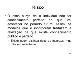 261
Risco
• O risco surge de o indivíduo não ter
conhecimento perfeito do que vai
acontecer no período futuro. Assim, os
modelos que o incorporam traduzem a
relaxação de que existe conhecimento
público e perfeito.
– Existe quem distinga risco de incerteza mas
não tem relevância
 