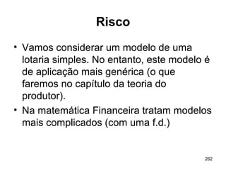 262
Risco
• Vamos considerar um modelo de uma
lotaria simples. No entanto, este modelo é
de aplicação mais genérica (o que
faremos no capítulo da teoria do
produtor).
• Na matemática Financeira tratam modelos
mais complicados (com uma f.d.)
 