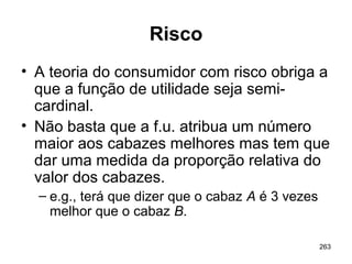 263
Risco
• A teoria do consumidor com risco obriga a
que a função de utilidade seja semi-
cardinal.
• Não basta que a f.u. atribua um número
maior aos cabazes melhores mas tem que
dar uma medida da proporção relativa do
valor dos cabazes.
– e.g., terá que dizer que o cabaz A é 3 vezes
melhor que o cabaz B.
 