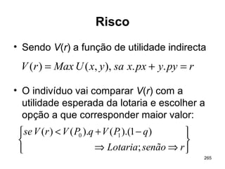 265
Risco
• Sendo V(r) a função de utilidade indirecta
• O indivíduo vai comparar V(r) com a
utilidade esperada da lotaria e escolher a
opção a que corresponder maior valor:
rpyypxxsayxUMaxrV =+= ..),,()(






⇒⇒
−+<
rsenãoLotaria
qPVqPVrVse
;
)1).(().()( 10
 