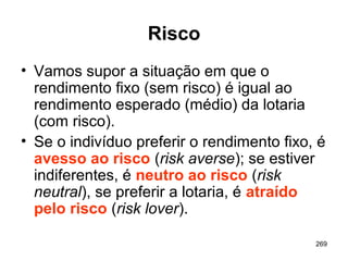 269
Risco
• Vamos supor a situação em que o
rendimento fixo (sem risco) é igual ao
rendimento esperado (médio) da lotaria
(com risco).
• Se o indivíduo preferir o rendimento fixo, é
avesso ao risco (risk averse); se estiver
indiferentes, é neutro ao risco (risk
neutral), se preferir a lotaria, é atraído
pelo risco (risk lover).
 