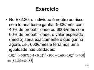 270
Exercício
• No Ex2.20, o indivíduo é neutro ao risco:
se a lotaria fosse ganhar 900€/mês com
40% de probabilidade ou 600€/mês com
60% de probabilidade, o valor esperado
(médio) seria exactamente o que ganha
agora, i.e., 600€/mês e teríamos uma
igualdade nas utilidades:
{ }
{ }85.8485.84
40002.060.090002.04.0??60002.0 5.05.05.0
=⇒
××+×××
 