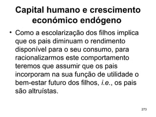 273
Capital humano e crescimento
económico endógeno
• Como a escolarização dos filhos implica
que os pais diminuam o rendimento
disponível para o seu consumo, para
racionalizarmos este comportamento
teremos que assumir que os pais
incorporam na sua função de utilidade o
bem-estar futuro dos filhos, i.e., os pais
são altruístas.
 