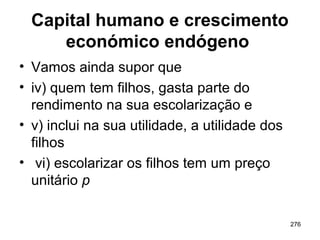 276
Capital humano e crescimento
económico endógeno
• Vamos ainda supor que
• iv) quem tem filhos, gasta parte do
rendimento na sua escolarização e
• v) inclui na sua utilidade, a utilidade dos
filhos
• vi) escolarizar os filhos tem um preço
unitário p
 