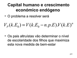 277
Capital humano e crescimento
económico endógeno
• O problema a resolver será
• Os pais altruístas vão determinar o nível
de escolaridade dos filhos que maximiza
esta nova medida de bem-estar
n
P EkVEpnEkVEkV ).()....().( 00 −=
 