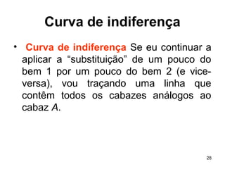 28
Curva de indiferença
• Curva de indiferença Se eu continuar a
aplicar a “substituição” de um pouco do
bem 1 por um pouco do bem 2 (e vice-
versa), vou traçando uma linha que
contêm todos os cabazes análogos ao
cabaz A.
 