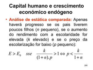 280
Capital humano e crescimento
económico endógeno
• Análise de estática comparada: Apenas
haverá progresso se os pais tiverem
poucos filhos (n pequeno), se o aumento
do rendimento com a escolaridade for
elevada (k elevado) e se o preço da
escolarização for baixo (p pequeno):
n
k
p
pn
k
sseEE
+
<⇔>
+
>
1
1
).1(
0
 
