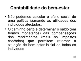 283
Contabilidade do bem-estar
• Não podemos calcular o efeito social de
uma política somando as utilidades dos
indivíduos afectados.
• O caminho certo é determinar o saldo (em
termos monetários) das compensações
dos rendimentos (mais os impostos
cobrados) que permitem retornar à
situação de bem-estar inicial de todos os
indivíduos
 