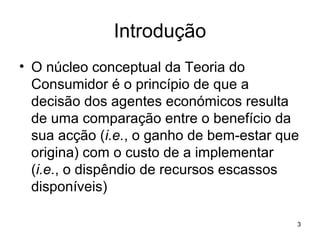 3
Introdução
• O núcleo conceptual da Teoria do
Consumidor é o princípio de que a
decisão dos agentes económicos resulta
de uma comparação entre o benefício da
sua acção (i.e., o ganho de bem-estar que
origina) com o custo de a implementar
(i.e., o dispêndio de recursos escassos
disponíveis)
 