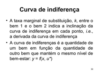 30
Curva de indiferença
• A taxa marginal de substituição, k, entre o
bem 1 e o bem 2 indica a inclinação da
curva de indiferença em cada ponto, i.e.,
a derivada da curva de indiferença
• A curva de indiferenças é a quantidade de
um bem em função da quantidade de
outro bem que mantém o mesmo nível de
bem-estar: y = f(x, u*)
 