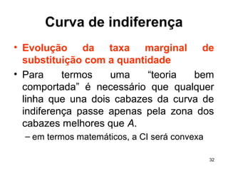 32
Curva de indiferença
• Evolução da taxa marginal de
substituição com a quantidade
• Para termos uma “teoria bem
comportada” é necessário que qualquer
linha que una dois cabazes da curva de
indiferença passe apenas pela zona dos
cabazes melhores que A.
– em termos matemáticos, a CI será convexa
 