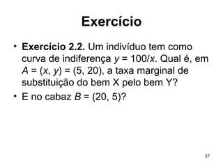 37
Exercício
• Exercício 2.2. Um indivíduo tem como
curva de indiferença y = 100/x. Qual é, em
A = (x, y) = (5, 20), a taxa marginal de
substituição do bem X pelo bem Y?
• E no cabaz B = (20, 5)?
 
