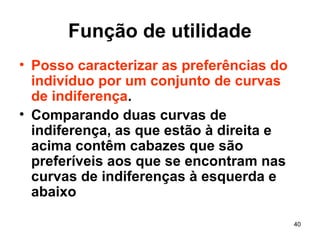 40
Função de utilidade
• Posso caracterizar as preferências do
indivíduo por um conjunto de curvas
de indiferença.
• Comparando duas curvas de
indiferença, as que estão à direita e
acima contêm cabazes que são
preferíveis aos que se encontram nas
curvas de indiferenças à esquerda e
abaixo
 