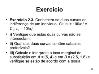 43
Exercício
• Exercício 2.3. Conhecem-se duas curvas de
indiferença de um individuo, CI1: a2 = 100/a1
2
e
CI2: a2 = 10/a1
2
.
• i) Verifique que estas duas curvas não se
intersectam.
• ii) Qual das duas curvas contêm cabazes
preferíveis?
• iii) Calcule e interprete a taxa marginal de
substituição em A = (5, 4) e em B = (2.5, 1.6) e
verifique se estão de acordo com a teoria.
 