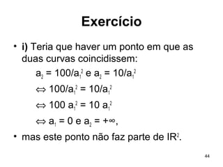 44
Exercício
• i) Teria que haver um ponto em que as
duas curvas coincidissem:
a2 = 100/a1
2
e a2 = 10/a1
2
⇔ 100/a1
2
= 10/a1
2
⇔ 100 a1
2
= 10 a1
2
⇔ a1 = 0 e a2 = +∞,
• mas este ponto não faz parte de IR2
.
 