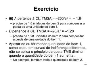 46
Exercício
• iii) A pertence à CI1: TMSA = –200/a1
3
= – 1.6
– preciso de 1.6 unidades do bem 2 para compensar a
perda de uma unidade do bem 1.
• B pertence à CI2: TMSA = –20/a1
3
= –1.28
– preciso de 1.28 unidades do bem 2 para compensar
a perda de uma unidade do bem 1.
• Apesar de eu ter menor quantidade do bem 1,
como estou em curvas de indiferença diferentes,
não se aplica o princípio de que a TMS diminui
quando a quantidade do bem 1 aumenta.
– No exemplo, também varia a quantidade do bem 2.
 