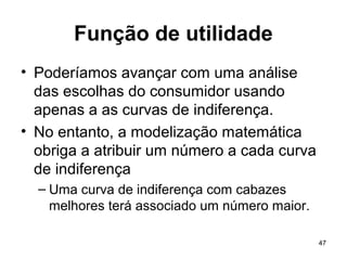 47
Função de utilidade
• Poderíamos avançar com uma análise
das escolhas do consumidor usando
apenas a as curvas de indiferença.
• No entanto, a modelização matemática
obriga a atribuir um número a cada curva
de indiferença
– Uma curva de indiferença com cabazes
melhores terá associado um número maior.
 