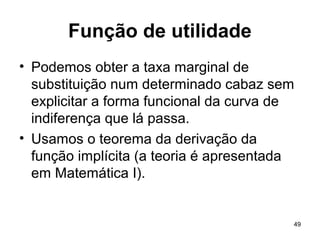 49
Função de utilidade
• Podemos obter a taxa marginal de
substituição num determinado cabaz sem
explicitar a forma funcional da curva de
indiferença que lá passa.
• Usamos o teorema da derivação da
função implícita (a teoria é apresentada
em Matemática I).
 