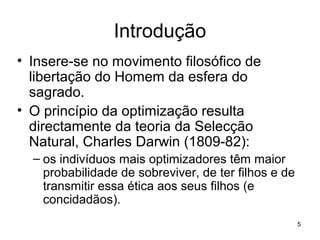 5
Introdução
• Insere-se no movimento filosófico de
libertação do Homem da esfera do
sagrado.
• O princípio da optimização resulta
directamente da teoria da Selecção
Natural, Charles Darwin (1809-82):
– os indivíduos mais optimizadores têm maior
probabilidade de sobreviver, de ter filhos e de
transmitir essa ética aos seus filhos (e
concidadãos).
 