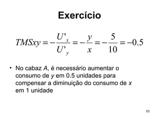 53
Exercício
• No cabaz A, é necessário aumentar o
consumo de y em 0.5 unidades para
compensar a diminuição do consumo de x
em 1 unidade
5.0
10
5
'
'
−=−=−=−=
x
y
U
U
TMSxy
y
x
 