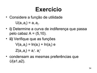 54
Exercício
• Considere a função de utilidade
U(a1,a2) = a1.a2.
• i) Determine a curva de indiferença que passa
pelo cabaz A = (5,10).
• ii) Verifique que as funções
V(a1,a2) = ln(a1) + ln(a2) e
Z(a1,a2) = a1
4
. a2
4
• condensam as mesmas preferências que
U(a1,a2).
 