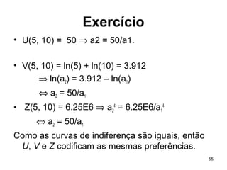 55
Exercício
• U(5, 10) = 50 ⇒ a2 = 50/a1.
• V(5, 10) = ln(5) + ln(10) = 3.912
⇒ ln(a2) = 3.912 – ln(a1)
⇔ a2 = 50/a1
• Z(5, 10) = 6.25E6 ⇒ a2
4
= 6.25E6/a1
4
⇔ a2 = 50/a1
Como as curvas de indiferença são iguais, então
U, V e Z codificam as mesmas preferências.
 