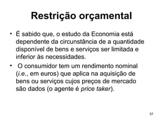 57
Restrição orçamental
• É sabido que, o estudo da Economia está
dependente da circunstância de a quantidade
disponível de bens e serviços ser limitada e
inferior às necessidades.
• O consumidor tem um rendimento nominal
(i.e., em euros) que aplica na aquisição de
bens ou serviços cujos preços de mercado
são dados (o agente é price taker).
 
