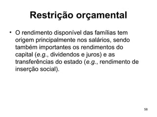 58
Restrição orçamental
• O rendimento disponível das famílias tem
origem principalmente nos salários, sendo
também importantes os rendimentos do
capital (e.g., dividendos e juros) e as
transferências do estado (e.g., rendimento de
inserção social).
 