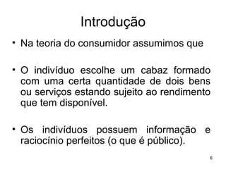6
Introdução
• Na teoria do consumidor assumimos que
• O indivíduo escolhe um cabaz formado
com uma certa quantidade de dois bens
ou serviços estando sujeito ao rendimento
que tem disponível.
• Os indivíduos possuem informação e
raciocínio perfeitos (o que é público).
 