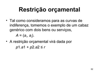 62
Restrição orçamental
• Tal como consideramos para as curvas de
indiferença, tomemos o exemplo de um cabaz
genérico com dois bens ou serviços,
A = (a1, a2).
• A restrição orçamental virá dada por
p1.a1 + p2.a2 ≤ r
 