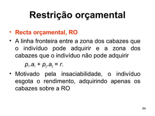 64
Restrição orçamental
• Recta orçamental, RO
• A linha fronteira entre a zona dos cabazes que
o indivíduo pode adquirir e a zona dos
cabazes que o indivíduo não pode adquirir
p1.a1 + p2.a2 = r.
• Motivado pela insaciabilidade, o indivíduo
esgota o rendimento, adquirindo apenas os
cabazes sobre a RO
 