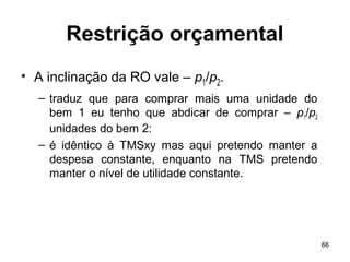 66
Restrição orçamental
• A inclinação da RO vale – p1/p2.
– traduz que para comprar mais uma unidade do
bem 1 eu tenho que abdicar de comprar – p1/p2
unidades do bem 2:
– é idêntico à TMSxy mas aqui pretendo manter a
despesa constante, enquanto na TMS pretendo
manter o nível de utilidade constante.
 
