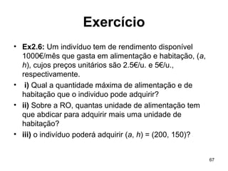 67
Exercício
• Ex2.6: Um indivíduo tem de rendimento disponível
1000€/mês que gasta em alimentação e habitação, (a,
h), cujos preços unitários são 2.5€/u. e 5€/u.,
respectivamente.
• i) Qual a quantidade máxima de alimentação e de
habitação que o individuo pode adquirir?
• ii) Sobre a RO, quantas unidade de alimentação tem
que abdicar para adquirir mais uma unidade de
habitação?
• iii) o indivíduo poderá adquirir (a, h) = (200, 150)?
 