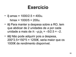 68
Exercício
• i) amax = 1000/2.5 = 400u.
hmax = 1000/5 = 200u.
• ii) Para manter a despesa sobre a RO, tem
que abdicar de 2 unidades de a por cada
unidade a mais de h: –ph/pa = –5/2.5 = –2.
• iii) Não pode adquirir pois a despesa,
200*2.5+150*5 = 1250€, seria maior que os
1000€ de rendimento disponível.
 
