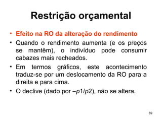 69
Restrição orçamental
• Efeito na RO da alteração do rendimento
• Quando o rendimento aumenta (e os preços
se mantêm), o indivíduo pode consumir
cabazes mais recheados.
• Em termos gráficos, este acontecimento
traduz-se por um deslocamento da RO para a
direita e para cima.
• O declive (dado por –p1/p2), não se altera.
 