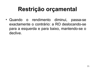 71
Restrição orçamental
• Quando o rendimento diminui, passa-se
exactamente o contrário: a RO deslocando-se
para a esquerda e para baixo, mantendo-se o
declive.
 