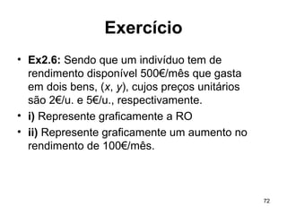 72
Exercício
• Ex2.6: Sendo que um indivíduo tem de
rendimento disponível 500€/mês que gasta
em dois bens, (x, y), cujos preços unitários
são 2€/u. e 5€/u., respectivamente.
• i) Represente graficamente a RO
• ii) Represente graficamente um aumento no
rendimento de 100€/mês.
 