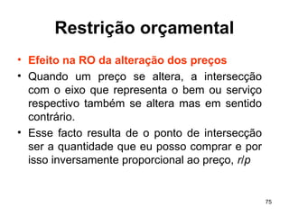 75
Restrição orçamental
• Efeito na RO da alteração dos preços
• Quando um preço se altera, a intersecção
com o eixo que representa o bem ou serviço
respectivo também se altera mas em sentido
contrário.
• Esse facto resulta de o ponto de intersecção
ser a quantidade que eu posso comprar e por
isso inversamente proporcional ao preço, r/p
 