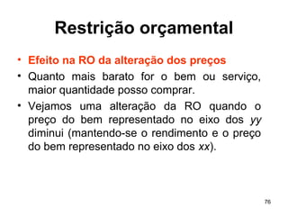 76
Restrição orçamental
• Efeito na RO da alteração dos preços
• Quanto mais barato for o bem ou serviço,
maior quantidade posso comprar.
• Vejamos uma alteração da RO quando o
preço do bem representado no eixo dos yy
diminui (mantendo-se o rendimento e o preço
do bem representado no eixo dos xx).
 