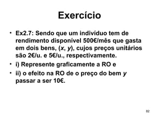 82
Exercício
• Ex2.7: Sendo que um indivíduo tem de
rendimento disponível 500€/mês que gasta
em dois bens, (x, y), cujos preços unitários
são 2€/u. e 5€/u., respectivamente.
• i) Represente graficamente a RO e
• ii) o efeito na RO de o preço do bem y
passar a ser 10€.
 