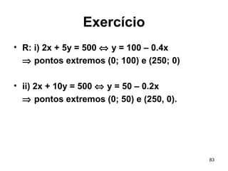83
Exercício
• R: i) 2x + 5y = 500 ⇔ y = 100 – 0.4x
⇒ pontos extremos (0; 100) e (250; 0)
• ii) 2x + 10y = 500 ⇔ y = 50 – 0.2x
⇒ pontos extremos (0; 50) e (250, 0).
 